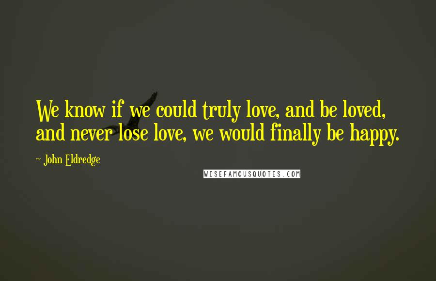 John Eldredge Quotes: We know if we could truly love, and be loved, and never lose love, we would finally be happy.