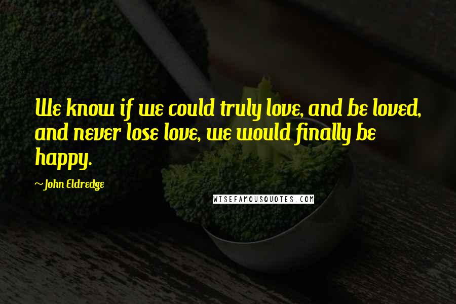 John Eldredge Quotes: We know if we could truly love, and be loved, and never lose love, we would finally be happy.