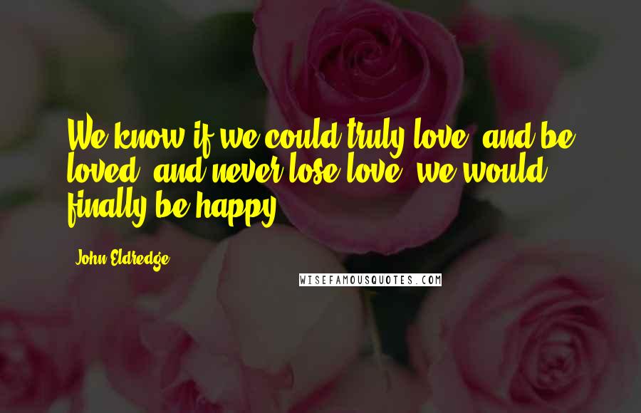 John Eldredge Quotes: We know if we could truly love, and be loved, and never lose love, we would finally be happy.