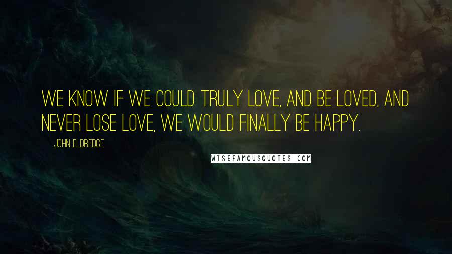 John Eldredge Quotes: We know if we could truly love, and be loved, and never lose love, we would finally be happy.