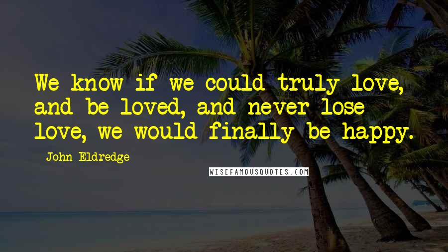 John Eldredge Quotes: We know if we could truly love, and be loved, and never lose love, we would finally be happy.