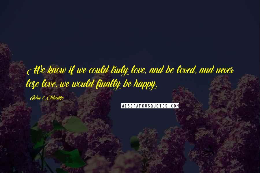 John Eldredge Quotes: We know if we could truly love, and be loved, and never lose love, we would finally be happy.