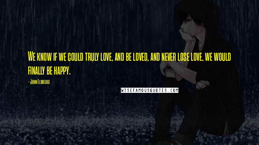 John Eldredge Quotes: We know if we could truly love, and be loved, and never lose love, we would finally be happy.