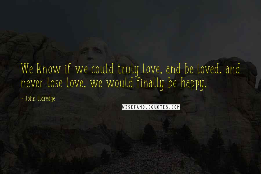 John Eldredge Quotes: We know if we could truly love, and be loved, and never lose love, we would finally be happy.