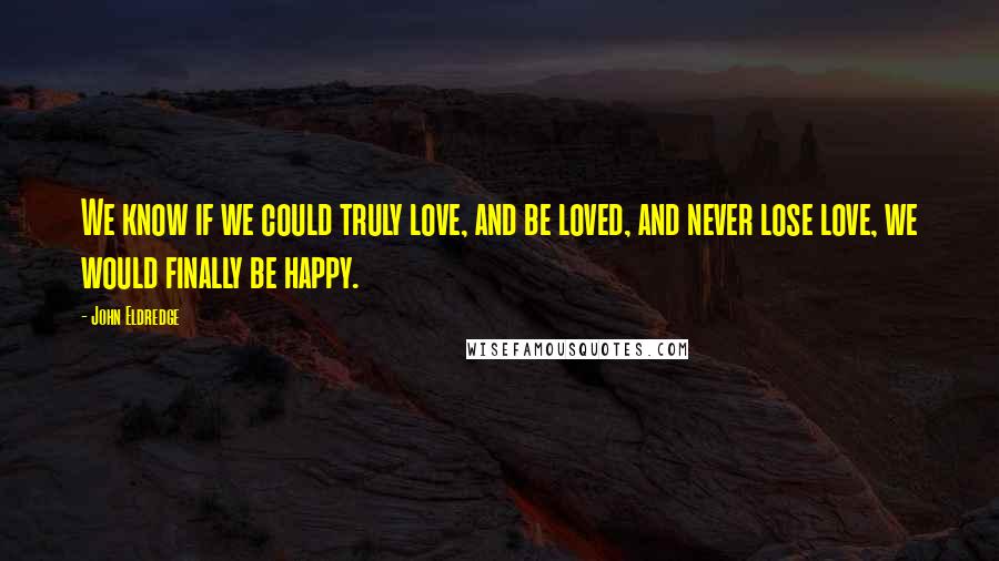 John Eldredge Quotes: We know if we could truly love, and be loved, and never lose love, we would finally be happy.