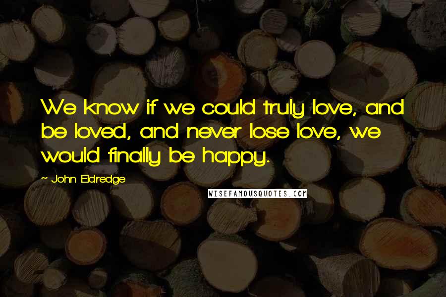 John Eldredge Quotes: We know if we could truly love, and be loved, and never lose love, we would finally be happy.