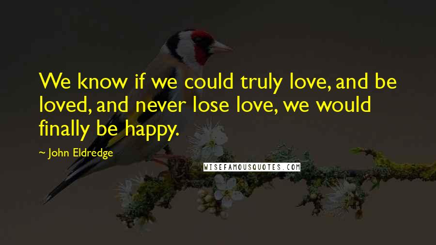 John Eldredge Quotes: We know if we could truly love, and be loved, and never lose love, we would finally be happy.