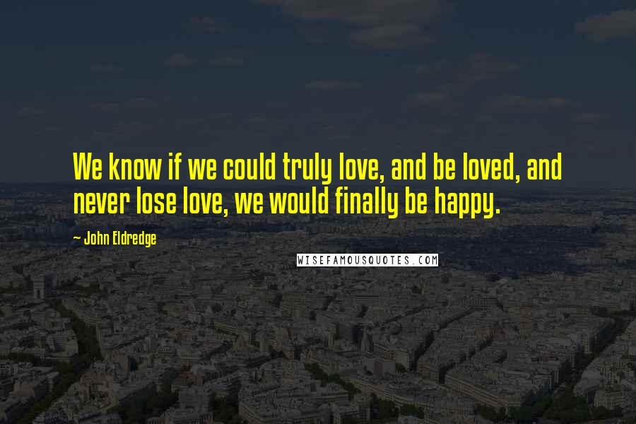 John Eldredge Quotes: We know if we could truly love, and be loved, and never lose love, we would finally be happy.