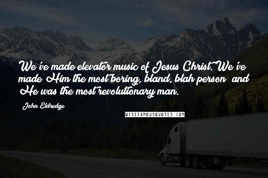 John Eldredge Quotes: We've made elevator music of Jesus Christ. We've made Him the most boring, bland, blah person; and He was the most revolutionary man.