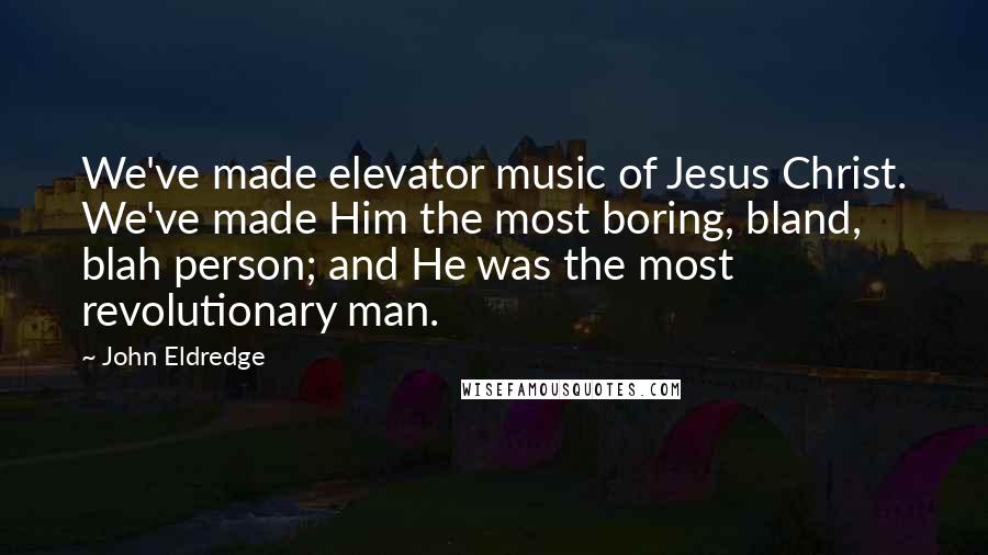 John Eldredge Quotes: We've made elevator music of Jesus Christ. We've made Him the most boring, bland, blah person; and He was the most revolutionary man.