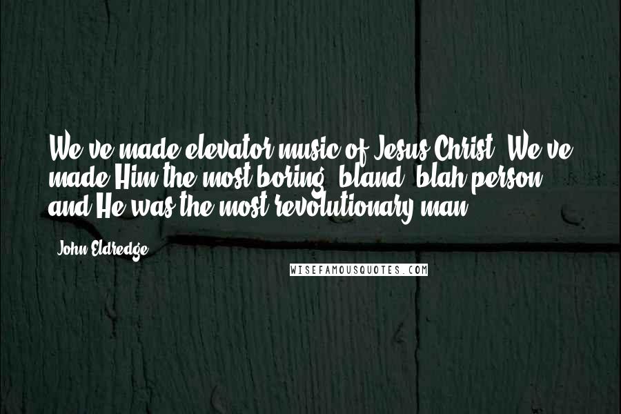 John Eldredge Quotes: We've made elevator music of Jesus Christ. We've made Him the most boring, bland, blah person; and He was the most revolutionary man.