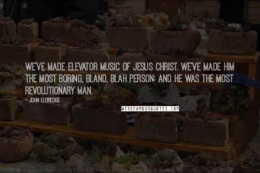 John Eldredge Quotes: We've made elevator music of Jesus Christ. We've made Him the most boring, bland, blah person; and He was the most revolutionary man.