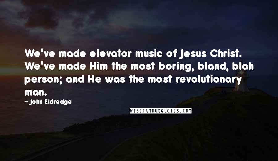 John Eldredge Quotes: We've made elevator music of Jesus Christ. We've made Him the most boring, bland, blah person; and He was the most revolutionary man.