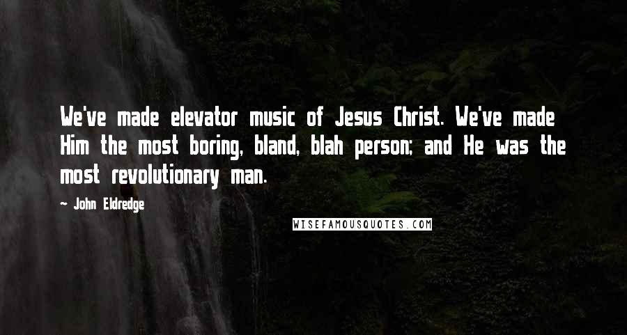 John Eldredge Quotes: We've made elevator music of Jesus Christ. We've made Him the most boring, bland, blah person; and He was the most revolutionary man.