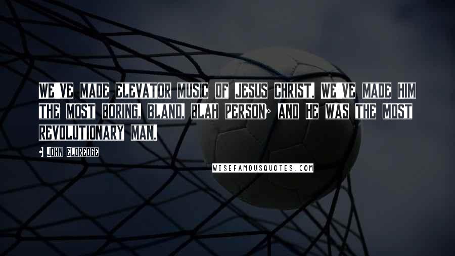 John Eldredge Quotes: We've made elevator music of Jesus Christ. We've made Him the most boring, bland, blah person; and He was the most revolutionary man.