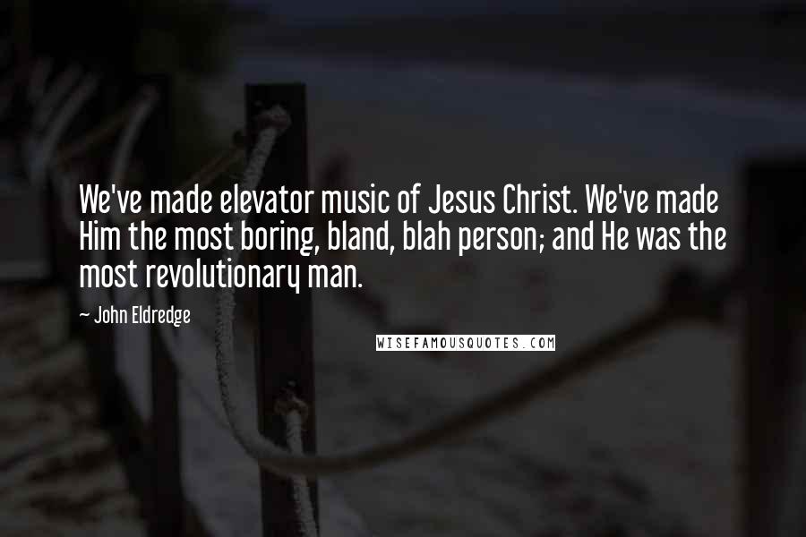 John Eldredge Quotes: We've made elevator music of Jesus Christ. We've made Him the most boring, bland, blah person; and He was the most revolutionary man.