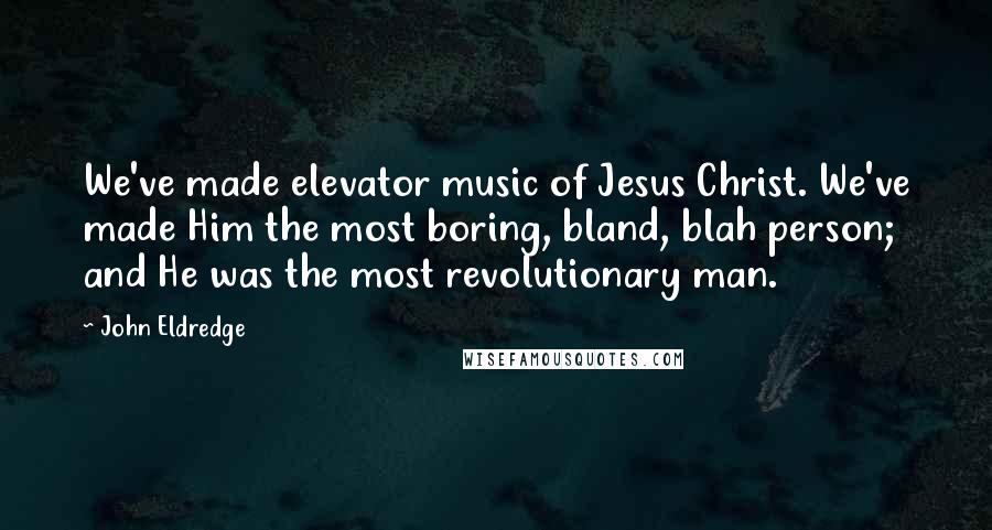 John Eldredge Quotes: We've made elevator music of Jesus Christ. We've made Him the most boring, bland, blah person; and He was the most revolutionary man.