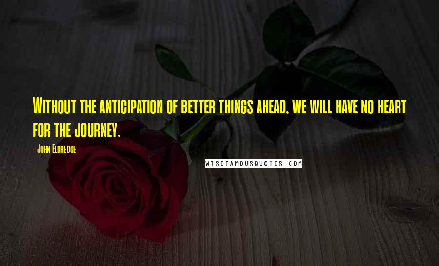 John Eldredge Quotes: Without the anticipation of better things ahead, we will have no heart for the journey.