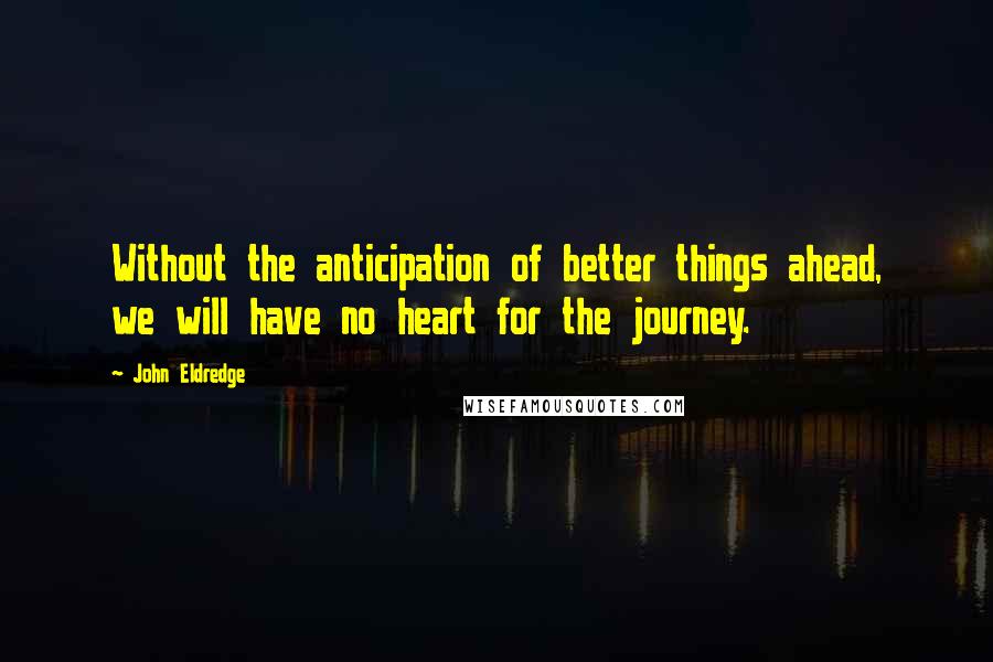 John Eldredge Quotes: Without the anticipation of better things ahead, we will have no heart for the journey.