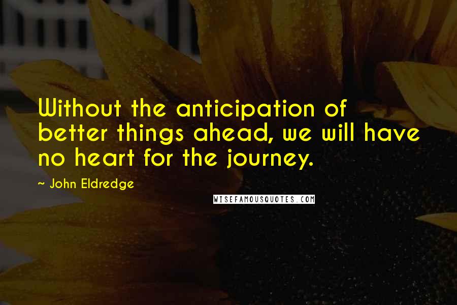 John Eldredge Quotes: Without the anticipation of better things ahead, we will have no heart for the journey.