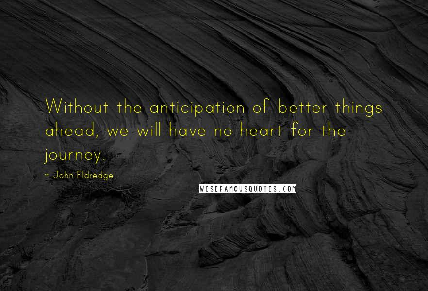 John Eldredge Quotes: Without the anticipation of better things ahead, we will have no heart for the journey.