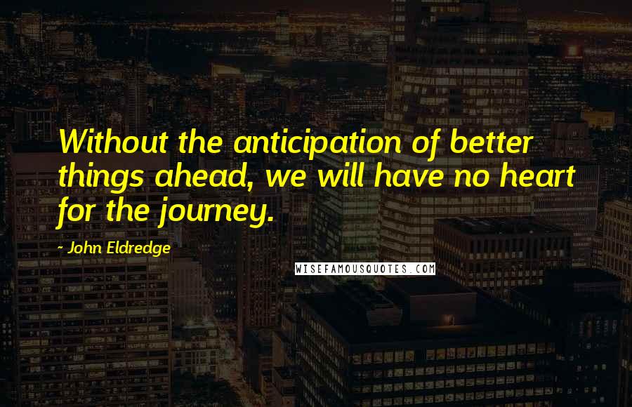 John Eldredge Quotes: Without the anticipation of better things ahead, we will have no heart for the journey.