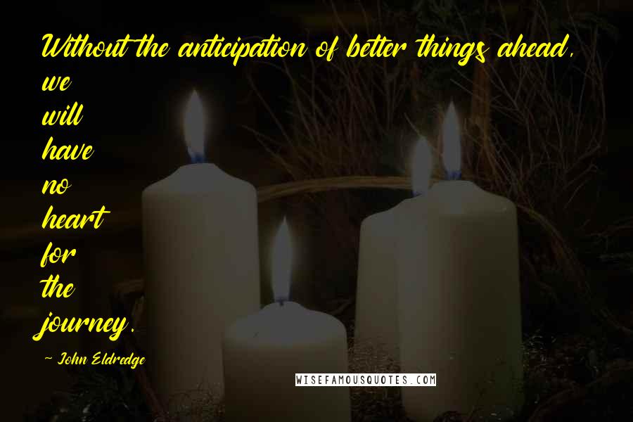 John Eldredge Quotes: Without the anticipation of better things ahead, we will have no heart for the journey.