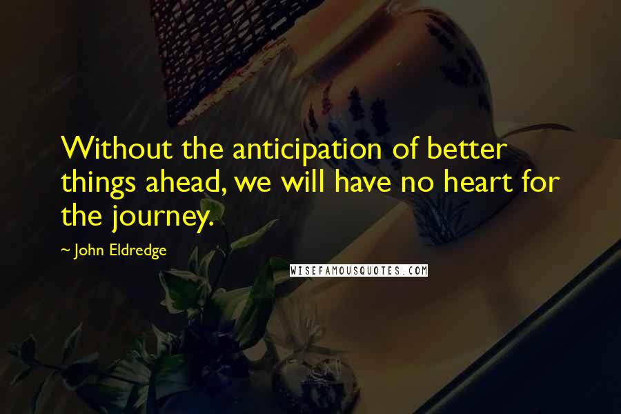 John Eldredge Quotes: Without the anticipation of better things ahead, we will have no heart for the journey.