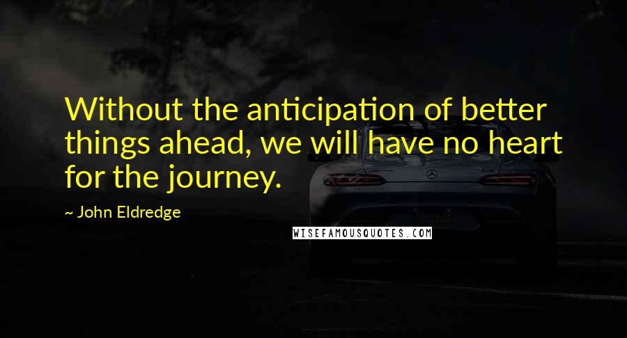 John Eldredge Quotes: Without the anticipation of better things ahead, we will have no heart for the journey.