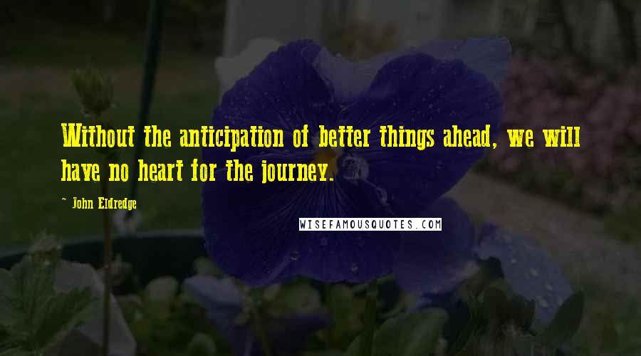 John Eldredge Quotes: Without the anticipation of better things ahead, we will have no heart for the journey.