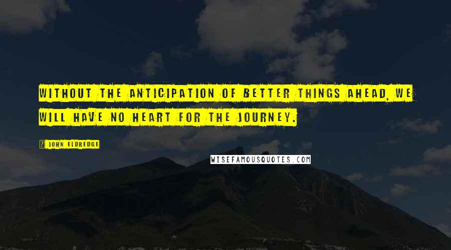 John Eldredge Quotes: Without the anticipation of better things ahead, we will have no heart for the journey.