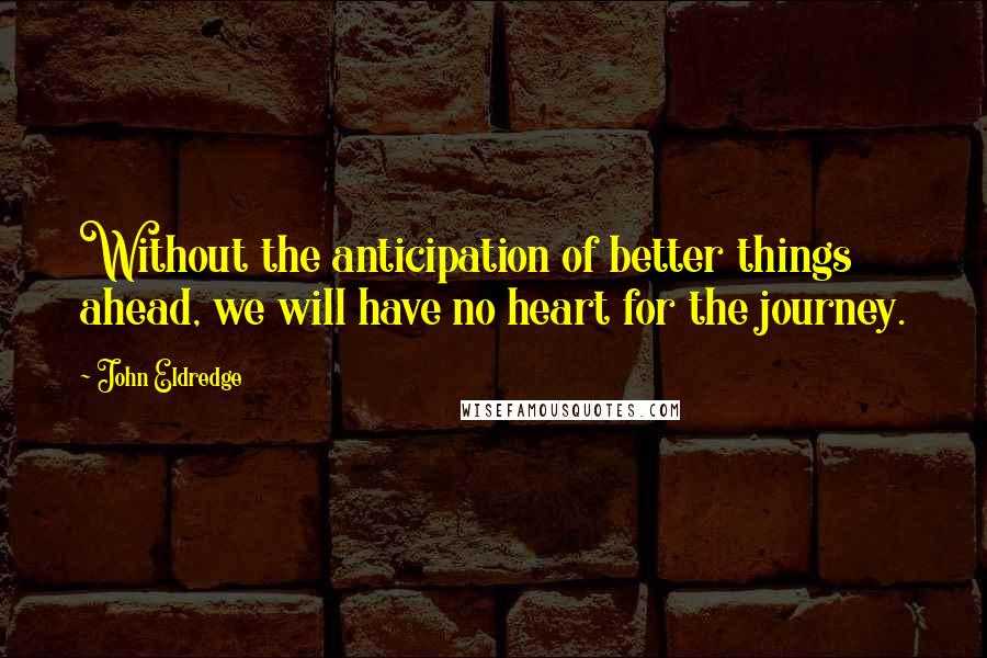 John Eldredge Quotes: Without the anticipation of better things ahead, we will have no heart for the journey.