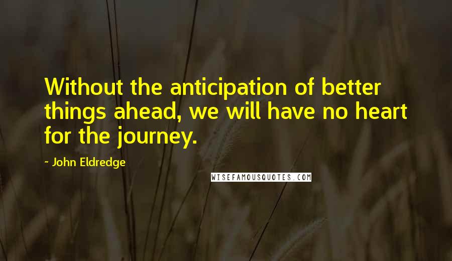 John Eldredge Quotes: Without the anticipation of better things ahead, we will have no heart for the journey.