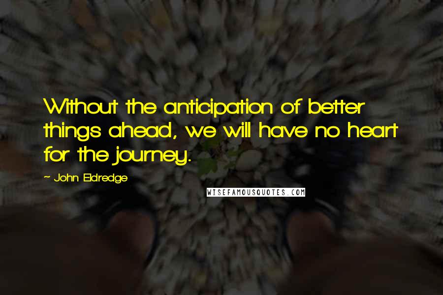 John Eldredge Quotes: Without the anticipation of better things ahead, we will have no heart for the journey.