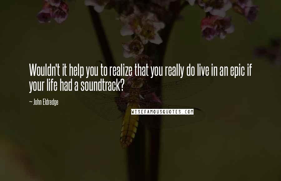 John Eldredge Quotes: Wouldn't it help you to realize that you really do live in an epic if your life had a soundtrack?