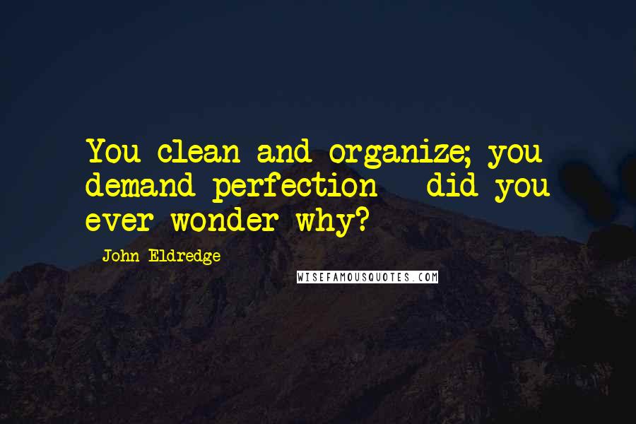 John Eldredge Quotes: You clean and organize; you demand perfection - did you ever wonder why?