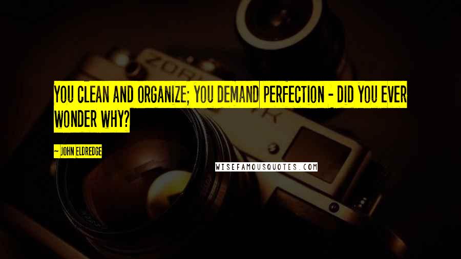John Eldredge Quotes: You clean and organize; you demand perfection - did you ever wonder why?