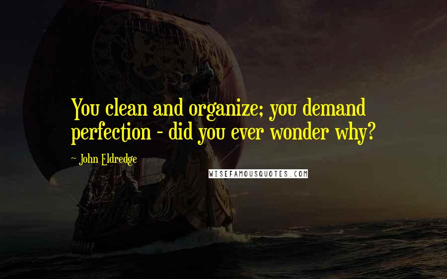 John Eldredge Quotes: You clean and organize; you demand perfection - did you ever wonder why?