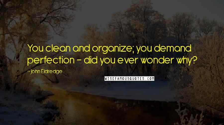 John Eldredge Quotes: You clean and organize; you demand perfection - did you ever wonder why?