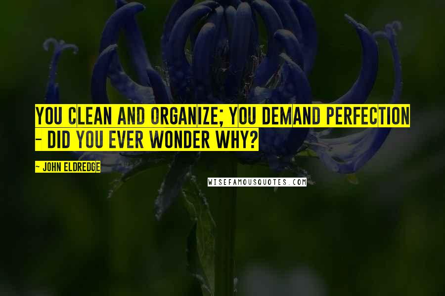 John Eldredge Quotes: You clean and organize; you demand perfection - did you ever wonder why?