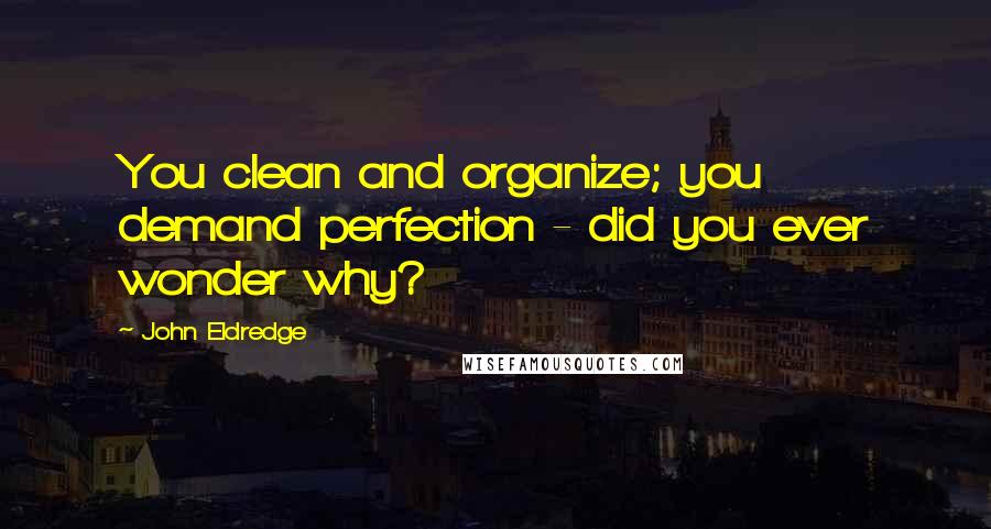 John Eldredge Quotes: You clean and organize; you demand perfection - did you ever wonder why?