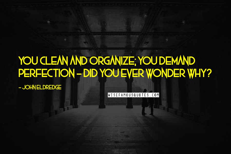John Eldredge Quotes: You clean and organize; you demand perfection - did you ever wonder why?