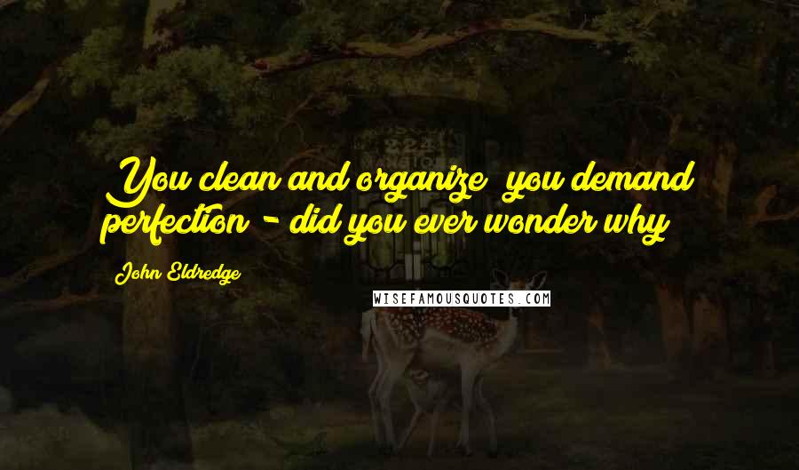 John Eldredge Quotes: You clean and organize; you demand perfection - did you ever wonder why?