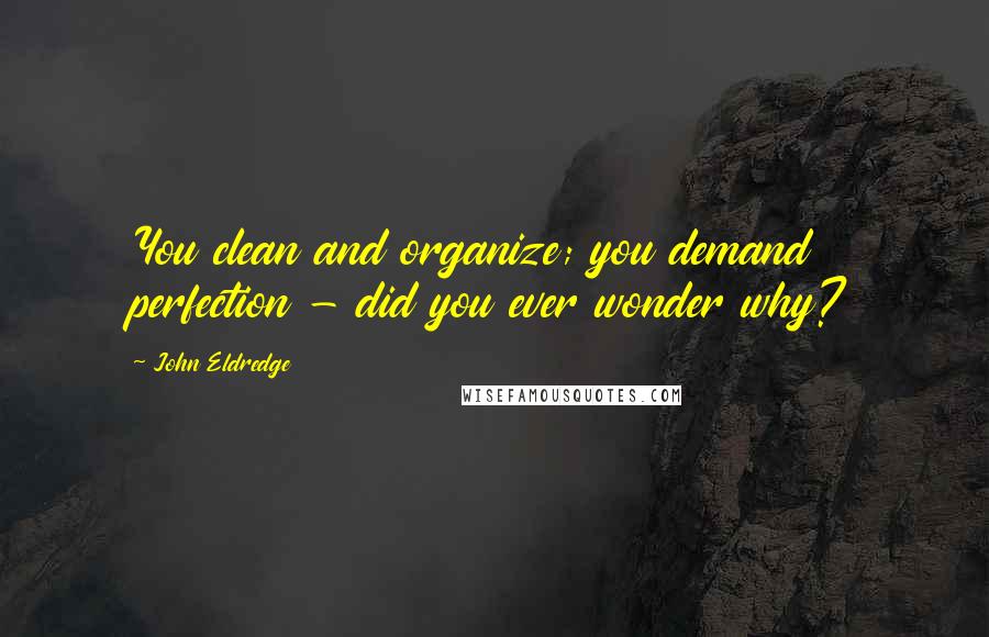 John Eldredge Quotes: You clean and organize; you demand perfection - did you ever wonder why?