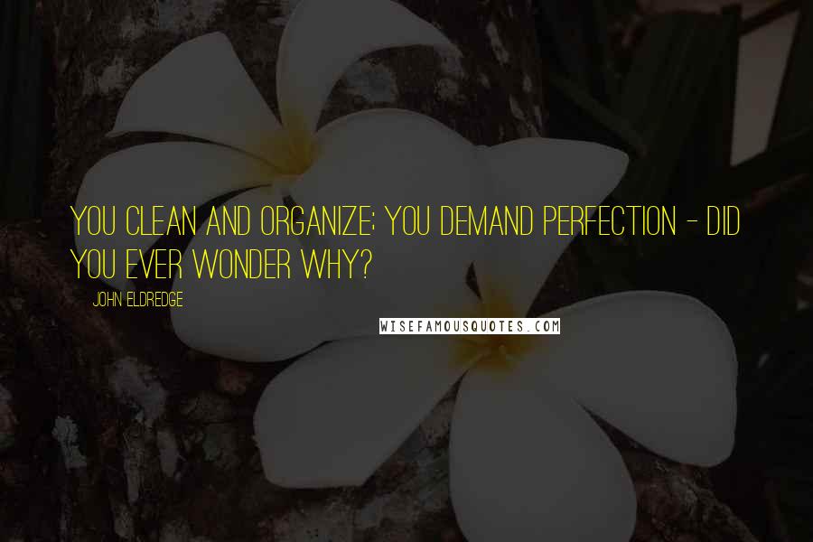 John Eldredge Quotes: You clean and organize; you demand perfection - did you ever wonder why?