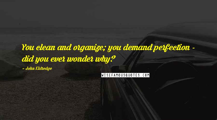 John Eldredge Quotes: You clean and organize; you demand perfection - did you ever wonder why?