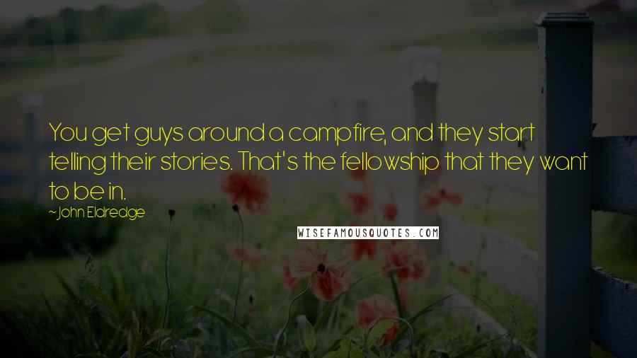 John Eldredge Quotes: You get guys around a campfire, and they start telling their stories. That's the fellowship that they want to be in.