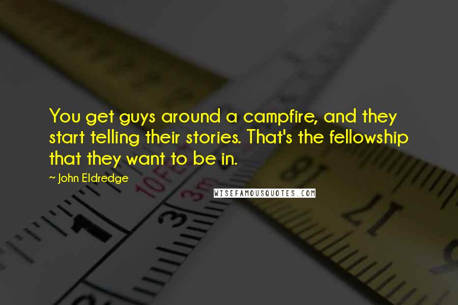 John Eldredge Quotes: You get guys around a campfire, and they start telling their stories. That's the fellowship that they want to be in.