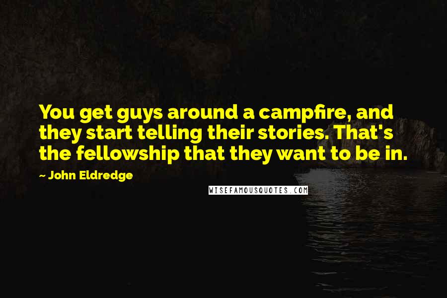 John Eldredge Quotes: You get guys around a campfire, and they start telling their stories. That's the fellowship that they want to be in.