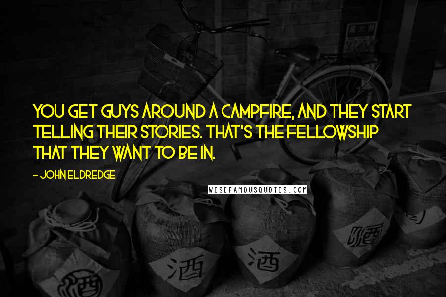 John Eldredge Quotes: You get guys around a campfire, and they start telling their stories. That's the fellowship that they want to be in.